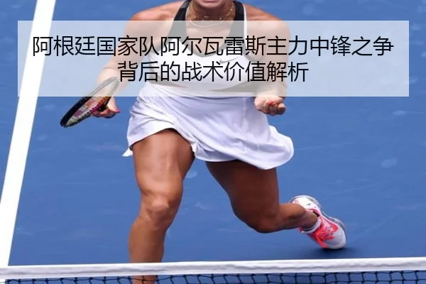 阿根廷国家队阿尔瓦雷斯主力中锋之争背后的战术价值解析
