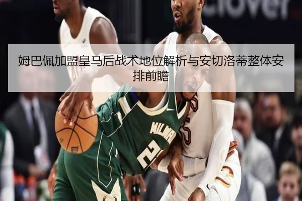 姆巴佩加盟皇马后战术地位解析与安切洛蒂整体安排前瞻