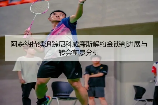 阿森纳持续追踪尼科威廉斯解约金谈判进展与转会前景分析