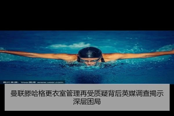 曼联滕哈格更衣室管理再受质疑背后英媒调查揭示深层困局