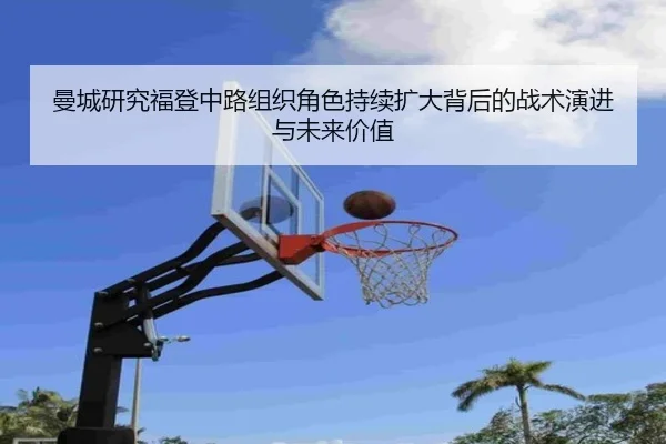 曼城研究福登中路组织角色持续扩大背后的战术演进与未来价值