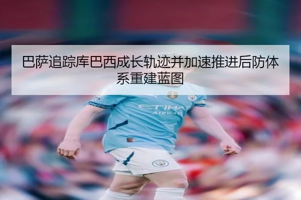 巴萨追踪库巴西成长轨迹并加速推进后防体系重建蓝图