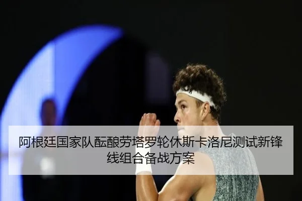 阿根廷国家队酝酿劳塔罗轮休斯卡洛尼测试新锋线组合备战方案